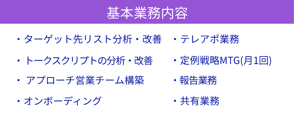 基本業務内容-ターゲット先リスト分析・改善/ トークスクリプトの分析・改善/ アプローチ営業チーム構築/オンボーディング/テレアポ業務/定例戦略MTG(月1回)/報告業務/共有業務