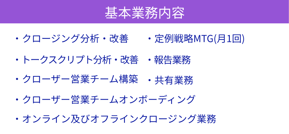 基本業務内容-クロージング分析・改善/トークスクリプト分析・改善/ クローザー営業チーム構築/クローザー営業チームオンボーディング/オンライン及びオフラインクロージング業務/定例戦略MTG(月1回)/報告業務/共有業務